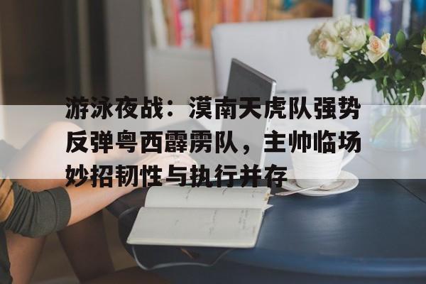 九游游戏旧版本-包含游泳夜战：漠南天虎队强势反弹粤西霹雳队，主帅临场妙招韧性与执行并存的词条