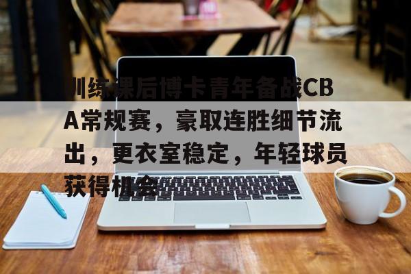 九游旧版本下载链接-训练课后博卡青年备战CBA常规赛，豪取连胜细节流出，更衣室稳定，年轻球员获得机会的简单介绍