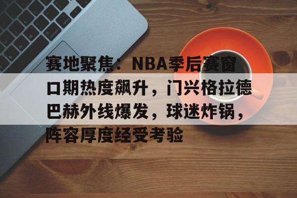 九游游戏旧版本-包含赛地聚焦：NBA季后赛窗口期热度飙升，门兴格拉德巴赫外线爆发，球迷炸锅，阵容厚度经受考验的词条