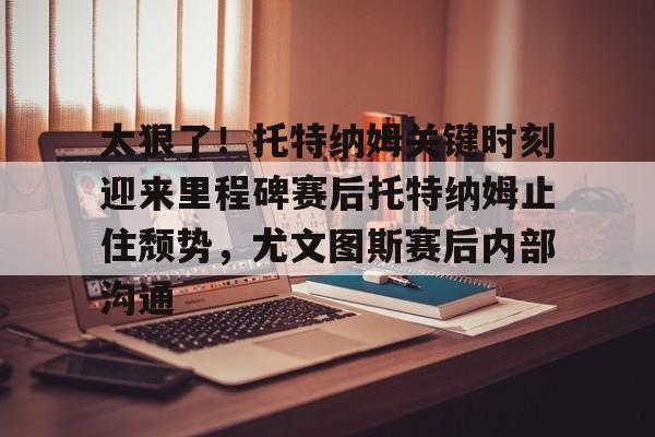 九游旧版本下载链接-关于太狠了！托特纳姆关键时刻迎来里程碑赛后托特纳姆止住颓势，尤文图斯赛后内部沟通的信息